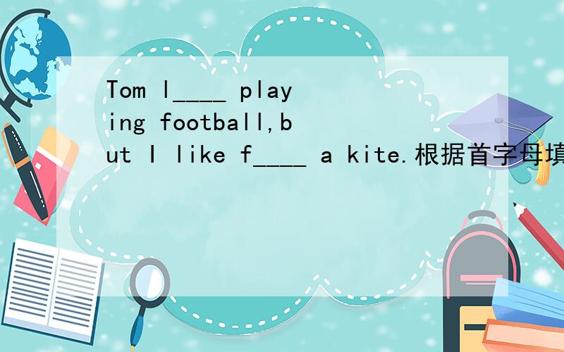 Tom l____ playing football,but I like f____ a kite.根据首字母填空