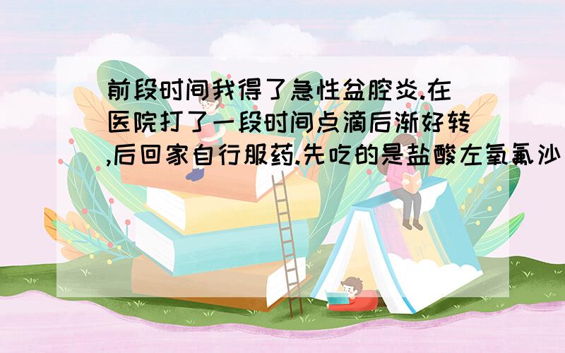 前段时间我得了急性盆腔炎.在医院打了一段时间点滴后渐好转,后回家自行服药.先吃的是盐酸左氧氟沙星片(说明书上有说它治疗盆腔炎)配甲硝唑+妇科千金片,差不多都吃到肚子不痛了.但因