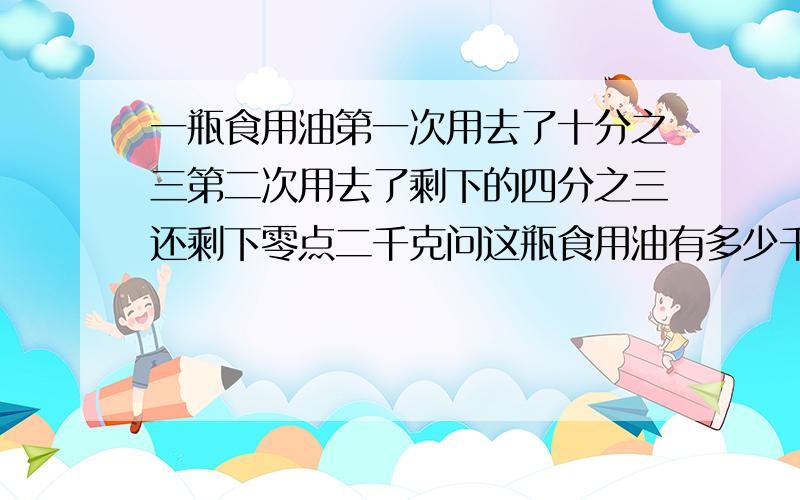 一瓶食用油第一次用去了十分之三第二次用去了剩下的四分之三还剩下零点二千克问这瓶食用油有多少千克到两种方法解答