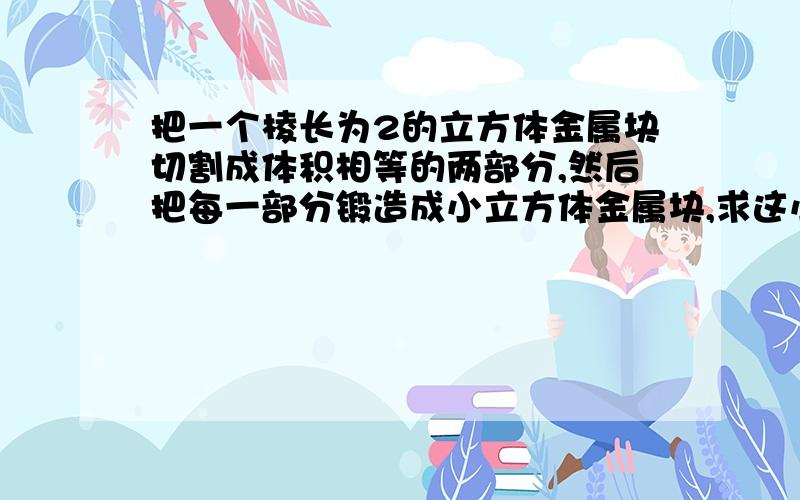 把一个棱长为2的立方体金属块切割成体积相等的两部分,然后把每一部分锻造成小立方体金属块,求这小立把一个棱长为2的立方体金属块切割成体积相等的两部分，然后把每一部分锻造成小立