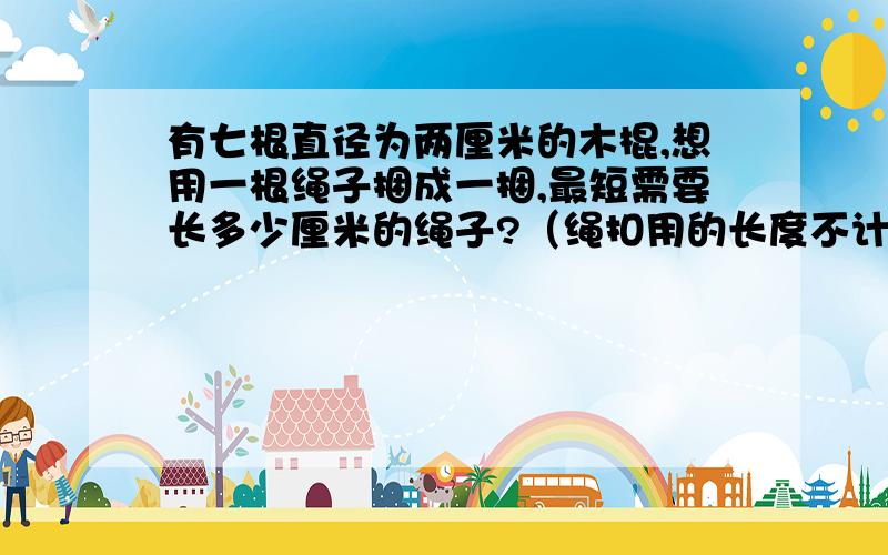 有七根直径为两厘米的木棍,想用一根绳子捆成一捆,最短需要长多少厘米的绳子?（绳扣用的长度不计在内）