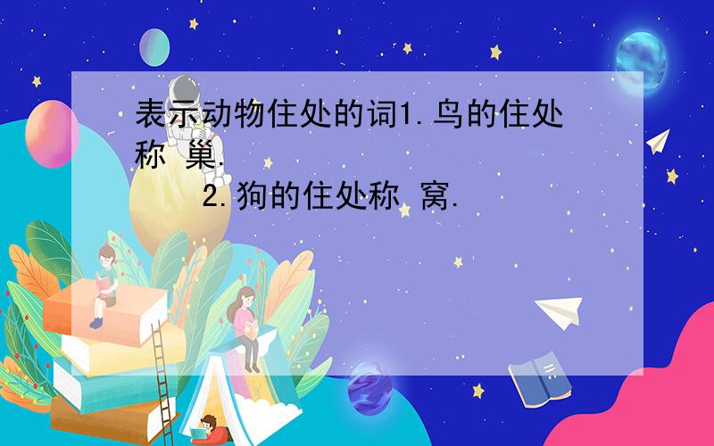 表示动物住处的词1.鸟的住处称 巢.              2.狗的住处称 窝.                3.蛇的住处称 洞.              4.羊的住处称 栏.                 5.兔的住处称 窟.              6.牛的住处称 棚.         7.猪的