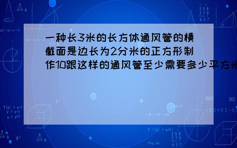 一种长3米的长方体通风管的横截面是边长为2分米的正方形制作10跟这样的通风管至少需要多少平方米材料?