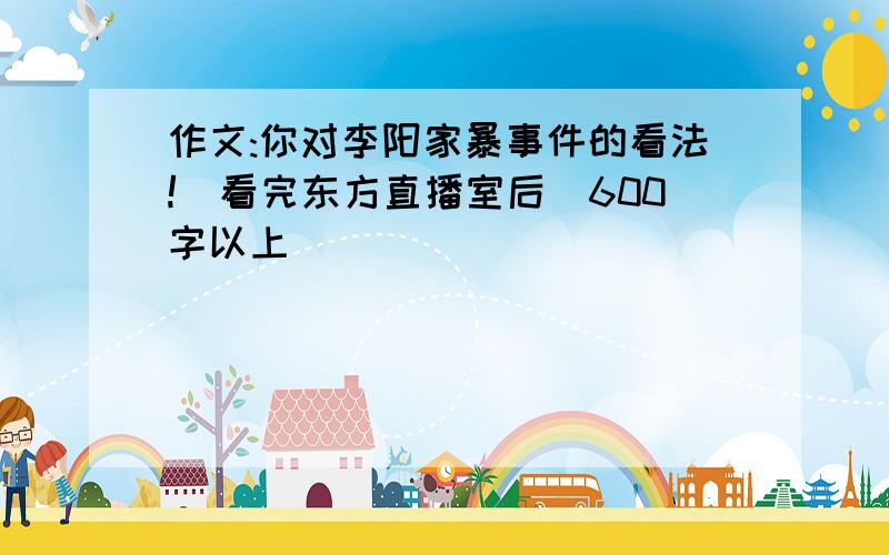 作文:你对李阳家暴事件的看法!(看完东方直播室后)600字以上