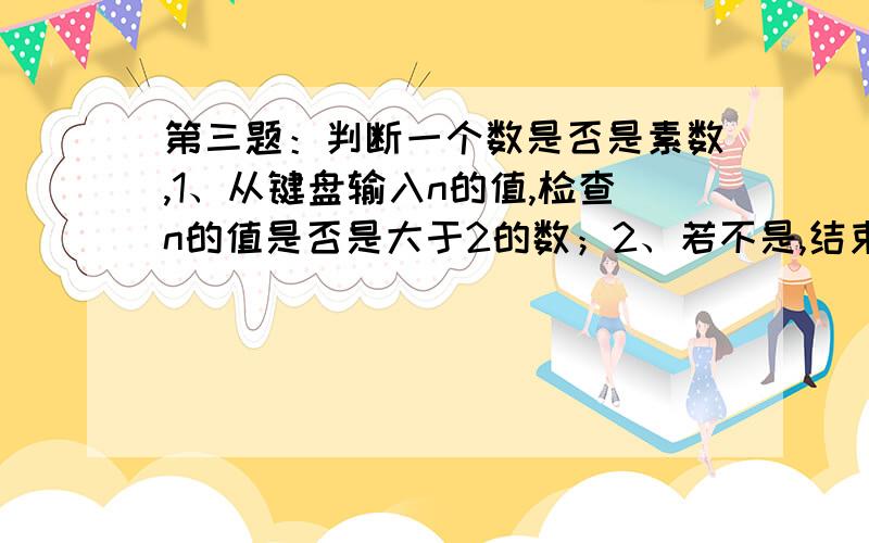 第三题：判断一个数是否是素数,1、从键盘输入n的值,检查n的值是否是大于2的数；2、若不是,结束程序.3、如果n的值是大于2的数,判读其是否是素数,并输出判断结果,加上必要的文字说明.