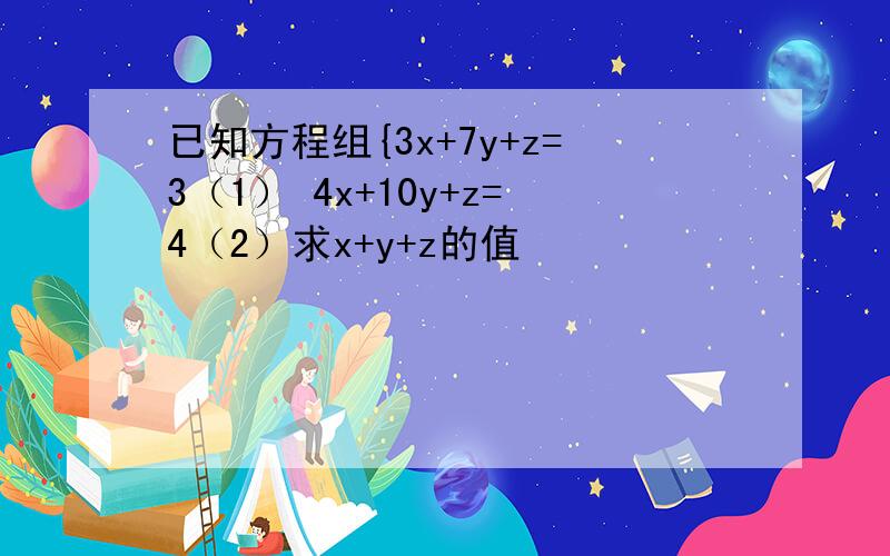 已知方程组{3x+7y+z=3（1） 4x+10y+z=4（2）求x+y+z的值