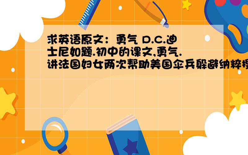 求英语原文：勇气 D.C.迪士尼如题.初中的课文,勇气.讲法国妇女两次帮助美国伞兵躲避纳粹搜索的故事.作者是一个D.C.迪士尼.但是此人是谁,全名是什么?要这篇文章的原文.如果没有地址也可