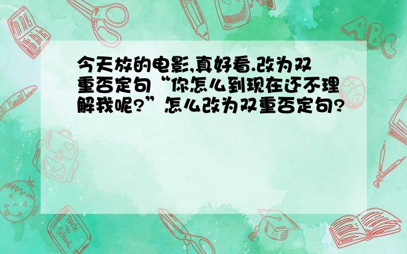 今天放的电影,真好看.改为双重否定句“你怎么到现在还不理解我呢?”怎么改为双重否定句?