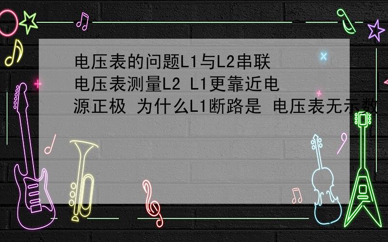 电压表的问题L1与L2串联 电压表测量L2 L1更靠近电源正极 为什么L1断路是 电压表无示数 不是断路时测电源电压么