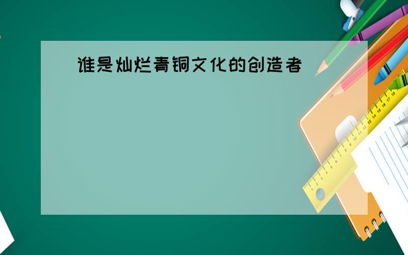 谁是灿烂青铜文化的创造者