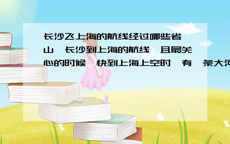 长沙飞上海的航线经过哪些省,山,长沙到上海的航线,且最关心的时候,快到上海上空时,有一条大河,一座很长的桥,一个大城市,是哪?