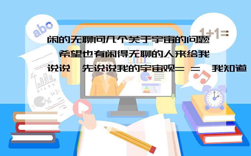 闲的无聊问几个关于宇宙的问题,希望也有闲得无聊的人来给我说说,先说说我的宇宙观= =,我知道 行星围绕恒星转,恒星+绕着自己的行星组成一个小的..（星系?类似于太阳系的那个感觉,不过像