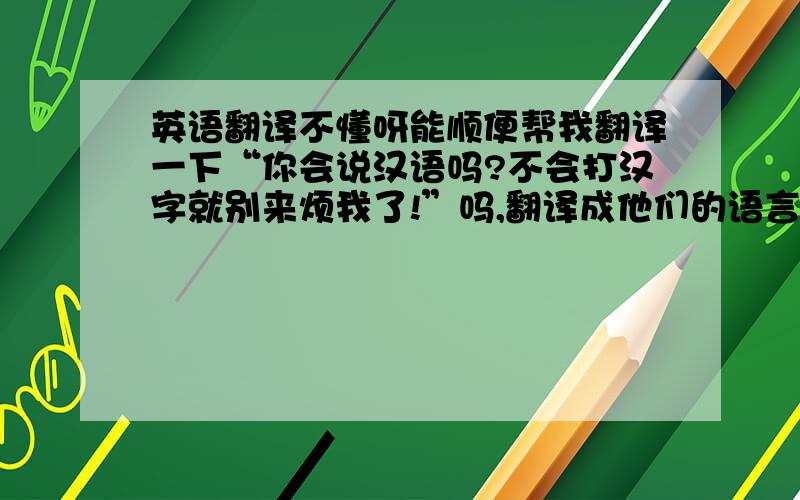 英语翻译不懂呀能顺便帮我翻译一下“你会说汉语吗?不会打汉字就别来烦我了!”吗,翻译成他们的语言,