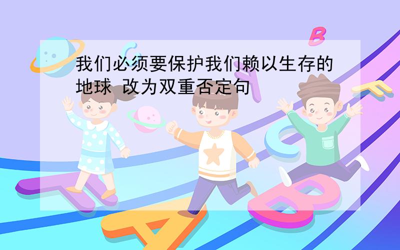 我们必须要保护我们赖以生存的地球 改为双重否定句