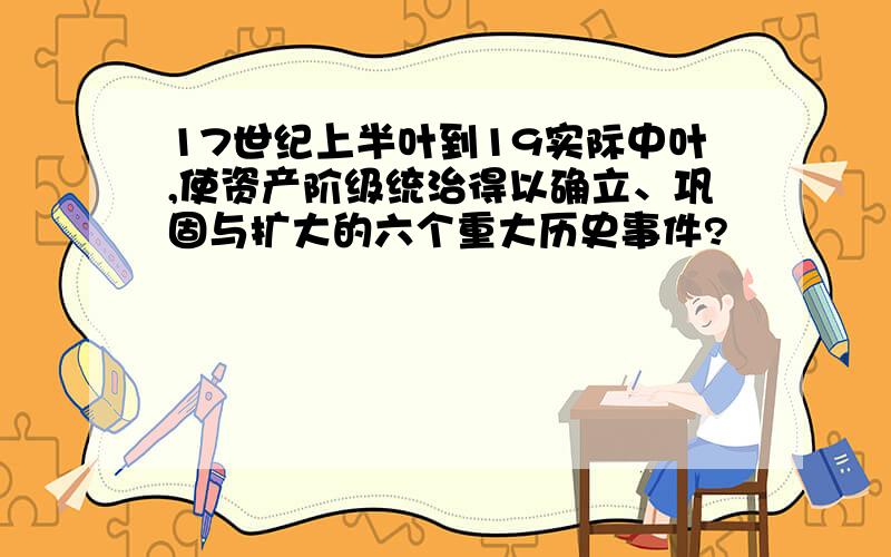 17世纪上半叶到19实际中叶,使资产阶级统治得以确立、巩固与扩大的六个重大历史事件?