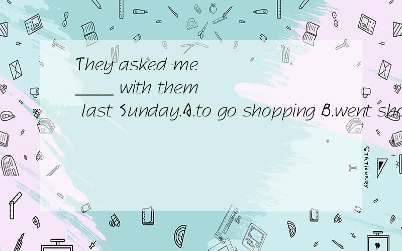 They asked me ____ with them last Sunday.A.to go shopping B.went shoppingC.going shopping D.go shopping