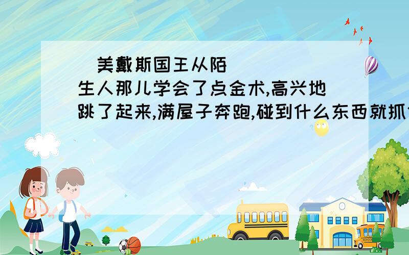 ‍美戴斯国王从陌生人那儿学会了点金术,高兴地跳了起来,满屋子奔跑,碰到什么东西就抓住什么东西.他抓住一根床柱,它立刻变成了一根金柱子.他从桌子上拿下一本书.手刚一碰,他竟成了