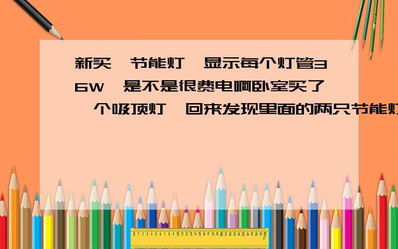 新买一节能灯,显示每个灯管36W,是不是很费电啊卧室买了一个吸顶灯,回来发现里面的两只节能灯管每只都是36W,加起来就有72W了,我知道节能灯比普通灯管亮很多,但是平时我家用的灯管才20W,也