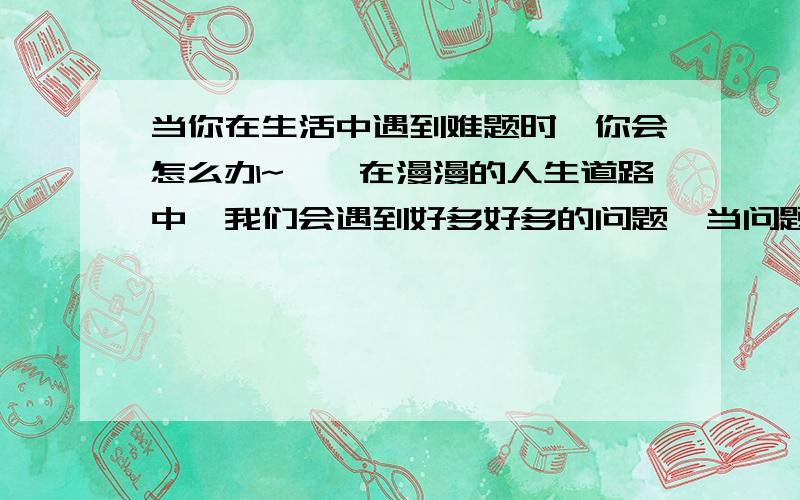 当你在生活中遇到难题时,你会怎么办~``在漫漫的人生道路中,我们会遇到好多好多的问题,当问题在你面前时,当别人遇到问题,你又是否帮忙,.种种的问题,都令我们反思,我也好想知道别人是怎