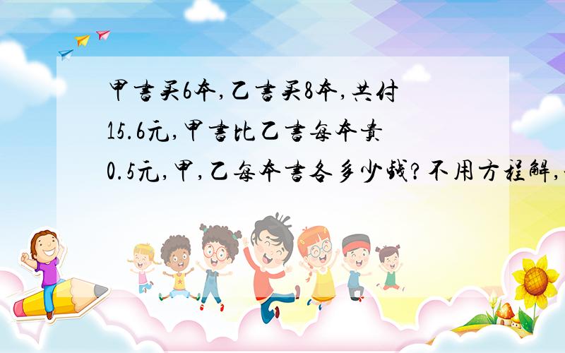 甲书买6本,乙书买8本,共付15.6元,甲书比乙书每本贵0.5元,甲,乙每本书各多少钱?不用方程解,谢谢急