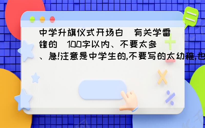 中学升旗仪式开场白（有关学雷锋的）100字以内、不要太多、急!注意是中学生的,不要写的太幼稚,也不要太那个啥、实际点的,不要废话.主要是学习雷锋精神,是开场白,不要写成结束语.100字