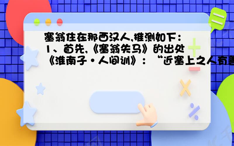 塞翁住在那西汉人,推测如下：1、首先,《塞翁失马》的出处《淮南子·人间训》：“近塞上之人有善术者,马无故亡而入胡.人皆吊之.其父曰：‘此何遽不为福乎?’居数月,其马将胡骏马而归.