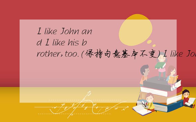 I like John and I like his brother,too.(保持句意基本不变） I like John and I like his brother________.(brother后有2格）