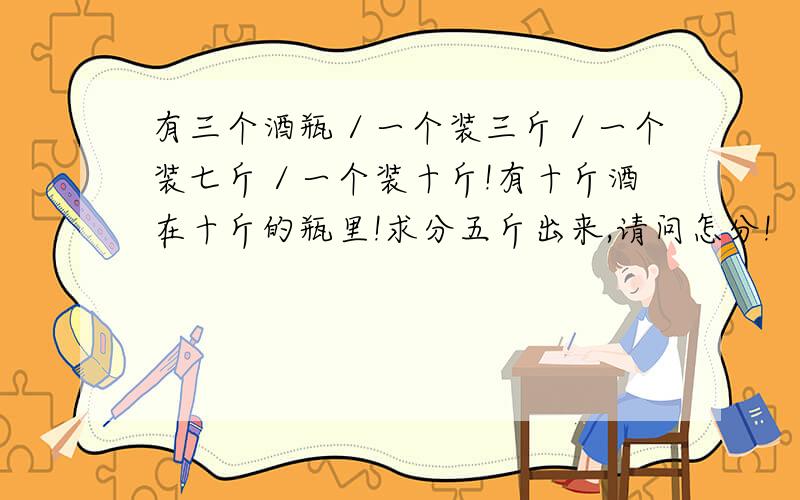 有三个酒瓶／一个装三斤／一个装七斤／一个装十斤!有十斤酒在十斤的瓶里!求分五斤出来,请问怎分!