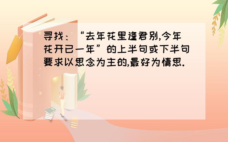 寻找：“去年花里逢君别,今年花开已一年”的上半句或下半句要求以思念为主的,最好为情思.