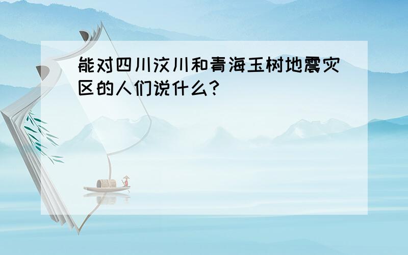 能对四川汶川和青海玉树地震灾区的人们说什么?