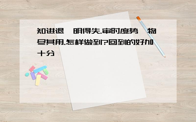 知进退,明得失.审时度势,物尽其用.怎样做到?回到的好加十分