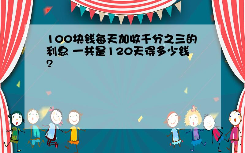 100块钱每天加收千分之三的利息 一共是120天得多少钱?