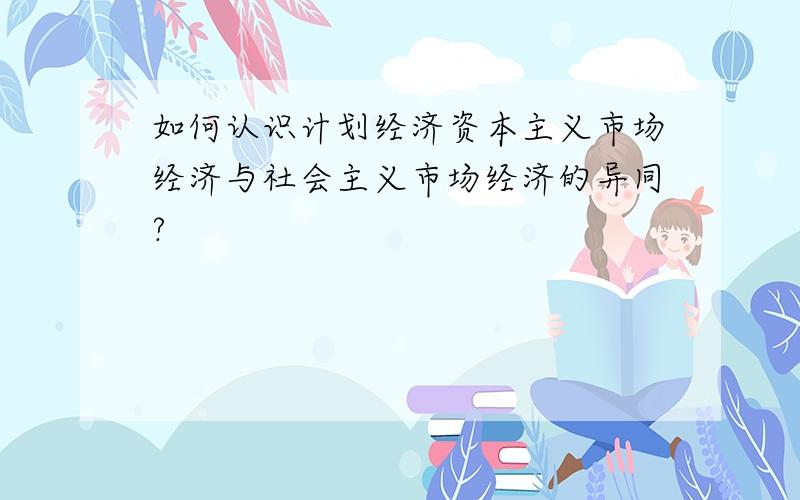 如何认识计划经济资本主义市场经济与社会主义市场经济的异同?