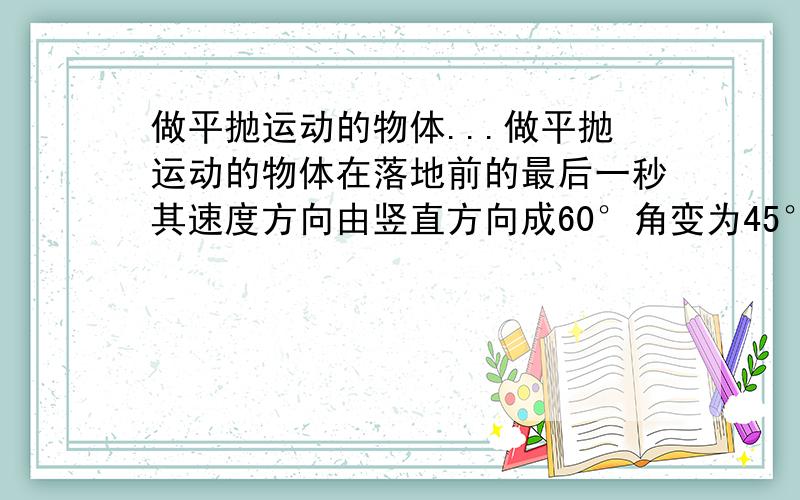 做平抛运动的物体...做平抛运动的物体在落地前的最后一秒其速度方向由竖直方向成60°角变为45°角,求物体抛出时的速度和下落的高度g=10此题答案为23.7 ,27.6