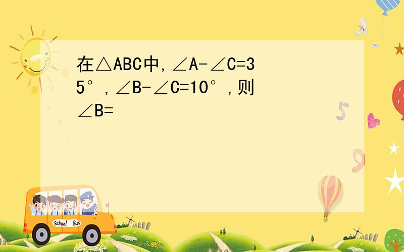 在△ABC中,∠A-∠C=35°,∠B-∠C=10°,则∠B=