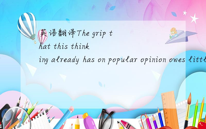 英语翻译The grip that this thinking already has on popular opinion owes little to economic history or principles.The new fear,like the old one,expresses the conviction that growth in one part of the world must somehow come at the expense of anoth