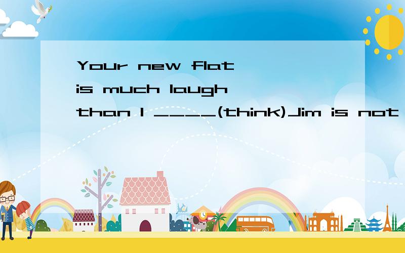 Your new flat is much laugh than I ____(think)Jim is not as honest as he seems ____(be) .He often tells lies.