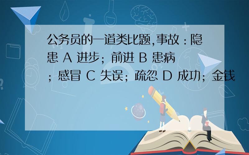 公务员的一道类比题,事故：隐患 A 进步；前进 B 患病；感冒 C 失误；疏忽 D 成功；金钱