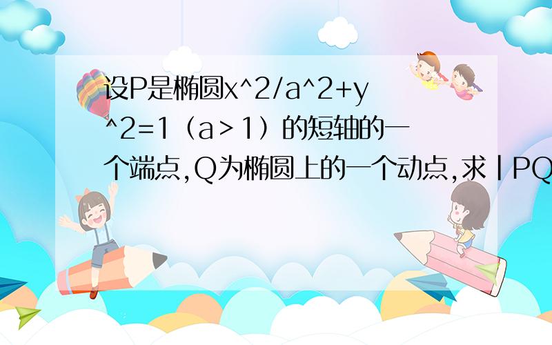 设P是椭圆x^2/a^2+y^2=1（a＞1）的短轴的一个端点,Q为椭圆上的一个动点,求|PQ|的最大值