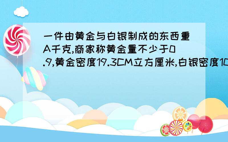 一件由黄金与白银制成的东西重A千克,商家称黄金量不少于0.9,黄金密度19.3CM立方厘米,白银密度10.5立方厘米,列出不等式表示这件东西体积应满足什么条件?（提示：质量=密度*体积）V小于等于