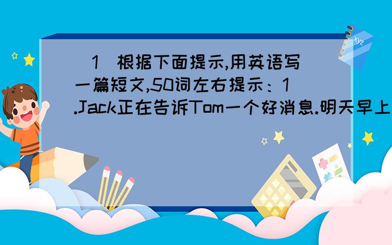 （1）根据下面提示,用英语写一篇短文,50词左右提示：1.Jack正在告诉Tom一个好消息.明天早上格林小姐将带他们去海滨野餐、游泳并和（1）班一起踢足球,他们将在那呆一整天.他们将多么开心