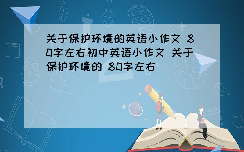 关于保护环境的英语小作文 80字左右初中英语小作文 关于保护环境的 80字左右