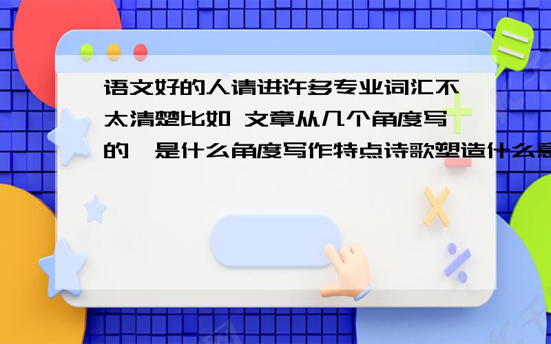 语文好的人请进许多专业词汇不太清楚比如 文章从几个角度写的,是什么角度写作特点诗歌塑造什么意境表达方法都搞不太清,