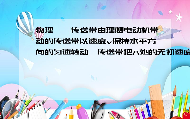 物理——传送带由理想电动机带动的传送带以速度v保持水平方向的匀速转动,传送带把A处的无初速度放入的一个工件（其质量为m）运送到B处.A、B之间的距离为L（L足够长）,那么该电动机每