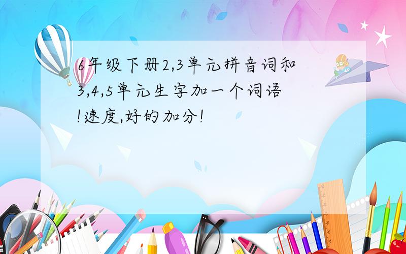 6年级下册2,3单元拼音词和3,4,5单元生字加一个词语!速度,好的加分!