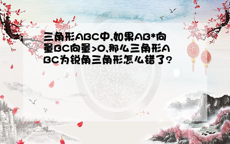 三角形ABC中,如果AB*向量BC向量>0,那么三角形ABC为锐角三角形怎么错了?