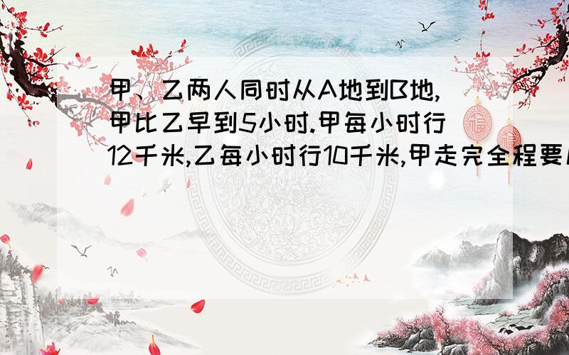 甲、乙两人同时从A地到B地,甲比乙早到5小时.甲每小时行12千米,乙每小时行10千米,甲走完全程要几小时?