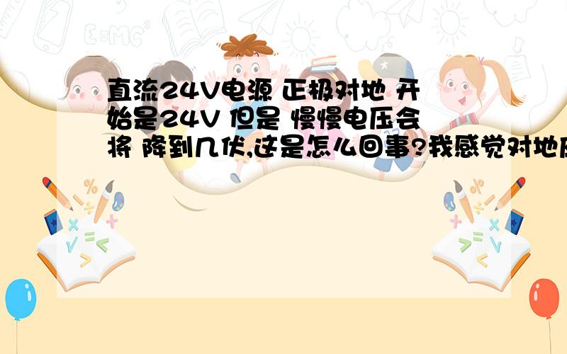 直流24V电源 正极对地 开始是24V 但是 慢慢电压会将 降到几伏,这是怎么回事?我感觉对地应该不会电压 慢慢降低!求助回答