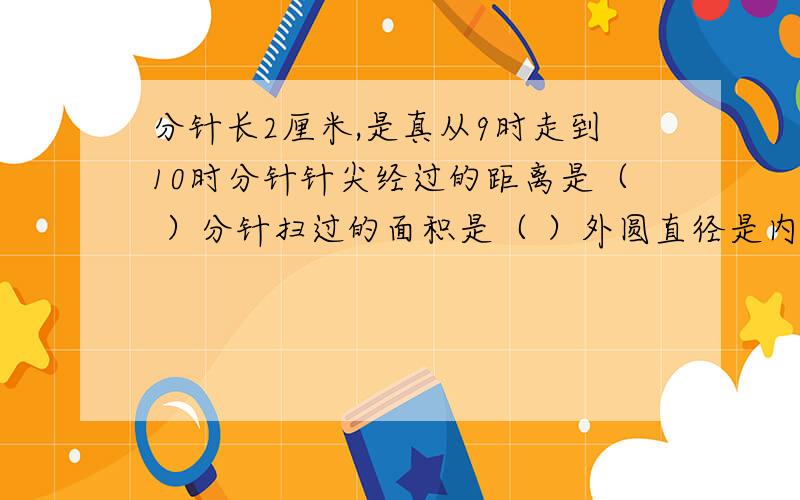 分针长2厘米,是真从9时走到10时分针针尖经过的距离是（ ）分针扫过的面积是（ ）外圆直径是内圆直径的两倍 求环形面积（外环和内环差3厘米）