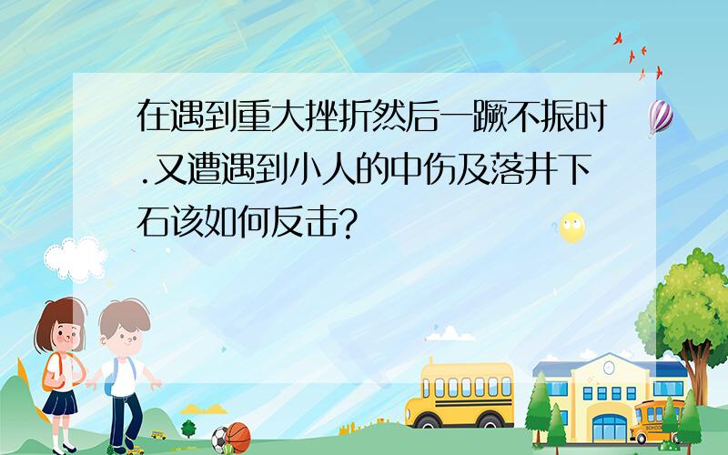 在遇到重大挫折然后一蹶不振时.又遭遇到小人的中伤及落井下石该如何反击?